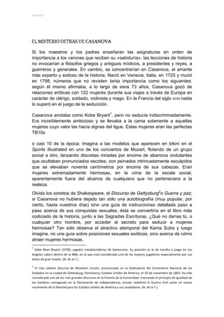 MYSTERY 




Si los maestros y los padres enseñaran las asignaturas en orden de
importancia a los varones que reciben su «sabiduría», las lecciones de historia
no invocarían a filósofos griegos y antiguos místicos, a presidentes y reyes, a
guerreros y generales. En cambio, se concentrarían en Casanova, el amante
más experto y exitoso de la historia. Nació en Venecia, Italia, en 1725 y murió
en 1798, números que no revisten tanta importancia como los siguientes:
según él mismo afirmaba, a lo largo de esos 73 años, Casanova gozó de
relaciones eróticas con 122 mujeres durante sus viajes a través de Europa en
carácter de clérigo, soldado, violinista y mago. En la Francia del siglo XVIII nadie
lo superó en el juego de la seducción.

Casanova anotaba como Kobe Bryant1, pero no seducía indiscriminadamente.
Era increíblemente ambicioso y se llevaba a la cama solamente a aquellas
mujeres cuyo valor las hacía dignas del ligue. Estas mujeres eran las perfectas
TB10s

o casi 10 de la época: imagina a las modelos que aparecen en bikini en el
Sports Illustrated en uno de los conciertos de Mozart, flotando de un grupo
social a otro, lanzando discretas miradas por encima de abanicos ondulantes
que ocultaban pronunciados escotes, con peinados intrincadamente esculpidos
que se elevaban noventa centímetros por encima de sus cabezas. Eran
mujeres extremadamente hermosas, en la cima de la escala social,
aparentemente fuera del alcance de cualquiera que no perteneciera a la
realeza.
Olvida los sonetos de Shakespeare, el Discurso de Gettysburg2o Guerra y paz;
si Casanova no hubiera dejado tan sólo una autobiografía (muy popular, por
cierto, hasta nuestros días) sino una guía de instrucciones detallada paso a
paso acerca de sus conquistas sexuales, ésta se convertiría en el libro más
codiciado de la historia, junto a las Sagradas Escrituras. ¿Qué no darías tú, o
cualquier otro hombre, por acceder al secreto para seducir a mujeres
hermosas? Tan sólo observa el atractivo atemporal del Kama Sutra y luego
imagina, no una guía sobre posiciones sexuales exóticas, sino acerca de cómo
atraer mujeres hermosas.
                                                            
1
   Kobe  Bean  Bryant  (1978),  jugador  estadounidense  de  baloncesto.  Su  posición  es  la  de  escolta  y  juega  en  Los 
Angeles Lakers dentro de la NBA, en la que está considerado uno de los mejores jugadores especialmente por sus 
dotes de gran tirador. (N. de la T.) 

2
      El  más  célebre  discurso  de  Abraham  Lincoln,  pronunciado  en  la  Dedicatoria  del  Cementerio  Nacional  de  los 
Soldados en la ciudad de Gettysburg, Pensilvania, Estados Unidos de América, el 19 de noviembre de 1863. Ha sido 
considerado uno de los más grandes discursos en la historia de la humanidad. Invocando el principio de igualdad de 
los  hombres  consagrado  en  la  Declaración  de  Independencia,  Lincoln  redefinió  la  Guerra  Civil  como  un  nuevo 
nacimiento de la libertad para los Estados Unidos de América y sus ciudadanos. (N. de la T.) 
 