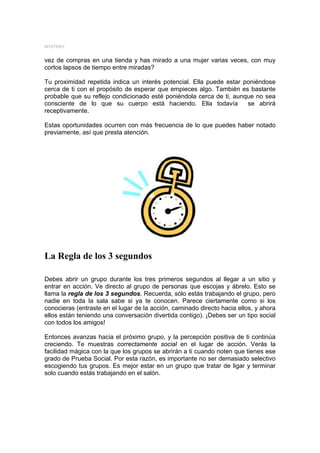 MYSTERY


vez de compras en una tienda y has mirado a una mujer varias veces, con muy
cortos lapsos de tiempo entre miradas?

Tu proximidad repetida indica un interés potencial. Ella puede estar poniéndose
cerca de ti con el propósito de esperar que empieces algo. También es bastante
probable que su reflejo condicionado esté poniéndola cerca de ti, aunque no sea
consciente de lo que su cuerpo está haciendo. Ella todavía            se abrirá
receptivamente.

Estas oportunidades ocurren con más frecuencia de lo que puedes haber notado
previamente, así que presta atención.




La Regla de los 3 segundos

Debes abrir un grupo durante los tres primeros segundos al llegar a un sitio y
entrar en acción. Ve directo al grupo de personas que escojas y ábrelo. Esto se
llama la regla de los 3 segundos. Recuerda, sólo estás trabajando el grupo, pero
nadie en toda la sala sabe si ya te conocen. Parece ciertamente como si los
conocieras (entraste en el lugar de la acción, caminado directo hacia ellos, y ahora
ellos están teniendo una conversación divertida contigo). ¡Debes ser un tipo social
con todos los amigos!

Entonces avanzas hacia el próximo grupo, y la percepción positiva de ti continúa
creciendo. Te muestras correctamente social en el lugar de acción. Verás la
facilidad mágica con la que los grupos se abrirán a ti cuando noten que tienes ese
grado de Prueba Social. Por esta razón, es importante no ser demasiado selectivo
escogiendo tus grupos. Es mejor estar en un grupo que tratar de ligar y terminar
solo cuando estás trabajando en el salón.
 