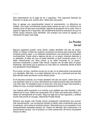 MYSTERY


Otra interpretación de la regla de los 3 segundos: Tres segundos después de
descubrir un grupo que quieres abrir, debes abrir ese grupo.

Esto le agrega una espontaneidad natural al acercamiento. La diferencia es
notable. Una mujer normalmente puede darse cuenta de que a un hombre le ha
costado reunir el valor para acercársele, bajando la percepción de su valor. Pero si
sigues la regla de los 3 segundos, ella simplemente tendrá la sensación de que no
hiciste ningún esfuerzo para abordarla. Una energía muy buena se agrega a la
interacción al seguir esta regla.


                                                                     La Prueba
                                                                         Social
Algunos jugadores pueden verse dando vueltas alrededor del sitio de acción,
dando un vistazo a todas las mujeres y buscando una buena para acercarse. Esta
conducta parece rapaz, y es bastante transparente a las personas en semejante
muchedumbre. Puede verse a algunos de pie, en un grupo, mientras observan a
su alrededor. Si ellas ven que no están teniendo un gran momento juntos, si no
están interactuando con otras chicas, si no están actuando en un grupo...
entonces empezarán a perder Valor Social. Cuando uno de ellos abra un grupo
finalmente, descubrirá que la apertura es más difícil en ambientes dónde él tiene
una aprobación social Negativa.

Por lo tanto, el Aven, mientras circula con su ala, no va observando a las personas
a su alrededor. Más bien, va a estar hablando con su ala, y parecerá que son dos
tipos del alto Valor que llevan mucho tiempo juntos.

Si él estuviera echando una mirada alrededor del sitio de acción, sobre todo con
una expresión seria en su cara, demostraría que está buscando algo más divertido
y de más valor. El verdadero Aven no hace eso. Cree que el lugar más divertido y
valioso en suyo, su propia realidad (y es congruente con ello).

Las mujeres están buscando a un hombre cuya realidad sea más divertida y más
valiosa que la suya. Debes ser congruente con el Valor que tienes para ofrecer, y
debes ser transparente en el salón. Sigue la regla de los tres segundos, y estarás
mucho más pronto en el juego, obteniendo Prueba Social.

Siempre que tengas más Prueba Social conseguirás notoriamente que ocurran
más acercamientos. Las muchachas también te darán otras invitaciones para que
te acerques, como hacer el contacto primero. Recuerda que no es necesario (ni es
necesariamente deseable) esperar los Toques de Atención (las invitaciones a la
aproximación) porque, con la práctica, un Aven puede abrir de forma consistente
incluso sin ellos.
 