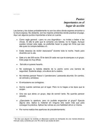 MYSTERY



                                                                         Puntos
                                                               importantes en el
                                                                 lugar de acción
Las barras y los clubes probablemente no son los sitios dónde esperes encontrar a
tu futura esposa. No obstante, son los mejores ambientes donde practicar el juego.
Aquí van algunos puntos importantes a tener en cuenta:

    •   Como regla general —pero no una dogmática— no invites a beber a las
        chicas. Si ella te pide que le compres una bebida, no lo hagas. Aunque
        puedes romper esta regla, es preferible hacer tu juego tan firme que sea
        ella quien te compre bebidas a ti.

    •   Estás deseoso de recibir bazucazos4 durante toda la noche. Hazlo para
        divertirte con tu ala.

    •   Dale a tu ala 200 euros. Él te dará 20 cada vez que te acerques a un grupo.
        Este juego es muy eficaz.

    •     Sal sólo si quieres hacerlo.

    •   No sostengas tu bebida delante de tu pecho como una barrera de
        seguridad. Sostenla abajo, a la altura de tu cadera.

    •   No intentes parecer 'fresco' o 'pendenciero,' parecerás aburrido. En cambio,
        sé cómodo y amistoso.

    •   El entusiasmo es contagioso.

    •   Sonríe cuando caminas por el lugar. Pero no lo hagas a los tipos que te
        acojan.

    •   Una vez que abres un grupo, deja de sonreír tanto. No querrás parecer
        pesado.

    •   ¿Ejecutaste tu apertura, pero no pudiste enganchar al grupo? Ejecuta
        alguna otra. Aplica tu material sin ninguna otra razón más que para
        conseguir la práctica. Aplicar las rutinas es una habilidad útil en sí misma.

    •   Por norma realiza tres aperturas de precalentamiento.



4
 Se dice que alguien ha recibido un Bazucazo cuando es rechazado de una manera directa (a
menudo ruda y cortante) por una TB o Set al que acaba de abrir.
 