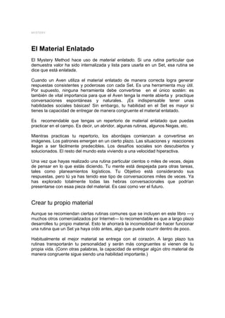 MYSTERY




El Material Enlatado
El Mystery Method hace uso de material enlatado. Si una rutina particular que
demuestra valor ha sido internalizada y lista para usarla en un Set, esa rutina se
dice que está enlatada.

Cuando un Aven utiliza el material enlatado de manera correcta logra generar
respuestas consistentes y poderosas con cada Set. Es una herramienta muy útil.
Por supuesto, ninguna herramienta debe convertirse en el único sostén: es
también de vital importancia para que el Aven tenga la mente abierta y practique
conversaciones espontáneas y naturales. ¡Es indispensable tener unas
habilidades sociales básicas! Sin embargo, tu habilidad en el Set es mayor si
tienes la capacidad de entregar de manera congruente el material enlatado.

Es recomendable que tengas un repertorio de material enlatado que puedas
practicar en el campo. Es decir, un abridor, algunas rutinas, algunos Negas, etc.

Mientras practicas tu repertorio, los abordajes comienzan a convertirse en
imágenes. Los patrones emergen en un cierto plazo. Las situaciones y reacciones
llegan a ser fácilmente predecibles. Los desafíos sociales son descubiertos y
solucionados. El resto del mundo esta viviendo a una velocidad hiperactiva.

Una vez que hayas realizado una rutina particular cientos o miles de veces, dejas
de pensar en lo que estás diciendo. Tu mente está despejada para otras tareas,
tales como planeamientos logísticos. Tu Objetivo está considerando sus
respuestas, pero tú ya has tenido ese tipo de conversaciones miles de veces. Ya
has explorado totalmente todas las hebras conversacionales que podrían
presentarse con esaa pieza del material. Es casi como ver el futuro.


Crear tu propio material
Aunque se recomiendan ciertas rutinas comunes que se incluyen en este libro —y
muchos otros comercializados por Internet— lo recomendable es que a largo plazo
desarrolles tu propio material. Esto te ahorrará la incomodidad de hacer funcionar
una rutina que un Set ya haya oído antes, algo que puede ocurrir dentro de poco.

Habitualmente el mejor material se entrega con el corazón. A largo plazo tus
rutinas transportarán tu personalidad y serán más congruentes si vienen de tu
propia vida. (Conn otras palabras, la capacidad de entregar algún otro material de
manera congruente sigue siendo una habilidad importante.)
 