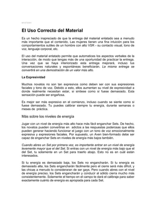 MYSTERY



El Uso Correcto del Material
Es un hecho inapreciado de que la entrega del material enlatado sea a menudo
más importante que el contenido. Las mujeres tienen una fina intuición para los
comportamientos sutiles de un hombre con alto VSR - su contacto visual, tono de
voz, lenguaje corporal, etc.

El uso del material enlatado permite que automatices los aspectos verbales de la
interacción, de modo que tengas más de una oportunidad de practicar la entrega.
Una vez que se haya interiorizado esta entrega mejorará, incluso tus
conversaciones naturales y espontáneas beneficiarán. La misma entrega se
convertirá en una demostración de un valor más alto.

La Expresividad

Muchos novatos no son tan expresivos como deben ser con sus expresiones
faciales y tono de voz. Debido a esto, ellos aumentan su nivel de expresividad a
donde realmente necesitan estar, si sintiese como si fuese demasiado. Esta
sensación puede ser engañosa.

Es mejor ser más expresivo en el comienzo, incluso cuando se siente como si
fuese demasiado. Tu puedes calibrar siempre tu energía, durante semanas o
meses de práctica.

Más sobre los niveles de energía
Jugar con un nivel de energía más alto hace más fácil enganchar Sets. De hecho,
los novatos pueden convertirse en adictos a las respuestas poderosas que ellos
pueden generar haciendo funcionar el juego con un tono de voz emocionalmente
expresiva y expresiones faciales. Por supuesto, un Aven bien-formado debe ser
capaz de enganchar Sets en niveles de energía más bajos también.

Cuando abres un Set por primera vez, es importante entrar en un nivel de energía
levemente mayor que el del Set. Si entras con un nivel de energía más bajo que el
del Set, tu solamente en un Set para traerlo abajo. Esto no es en cuál están
interesados.

Si tu energía es demasiado baja, los Sets no engancharán. Si tu energía es
demasiado alta, los Sets engancharán fácilmente pero el cierre será más difícil, y
las chicas a menudo lo consideraran de ser gays. Pero cuando abres con el nivel
de energía preciso, los Sets engancharán y conducir al sólido cierra mucho más
consistentemente. Solamente el tiempo en el campo te dará el calibraje para saber
exactamente cuánto de energía es apropiada para cada Set.
 