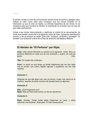 MYSTERY




El abridor revela un ciclo de comunicación donde tomas el control y agregas valor.
Utilizas el valor como cebo para conseguir que las chicas inviertan en la
interacción (y que el ciclo se repita). La entrada específica de las chicas no es
necesaria para que funcione el abridor; lo importante es la ilusión que se crea de
que están participando.

Cortas a las chicas interrumpiendo y reafirmas el control de la conversación, de
modo que puedes conducirla a la siguiente rutina de Valor, apoyando participación
ilusoria, y así el proceso se repite. Este ciclo "conducir, confundir y perseguir ' es
también una ilustración entera de la fase de atracción del Mystery Method.



     El Abridor de “El Perfume” por Style.
     Aven: ¡Hey chicas! Necesito su opinión en lo siguiente. Verán, llevo un
     perfume diferente en cada una de mis muñecas, y quiero ver cual les
     gusta                                                              más.

     TBs: (Te huelen las muñecas.)

     Aven: La razón es que tengo ya tantas fragancias que me han dado
     mis ex novias, que quiero regalar algunas y quedarme con las más
     mejores.


     Variación 1:

     Después de que ella elige una, saco la pluma y hago una marca en la
     muñeca, seguida de otras marcas más (puedo tener ya algunas).

     Variación 2:

     Ella: ¿Qué fragancias son?
     Style: Esta es Raid mata bichos, la otra es cloroformo.

     Variación 3:

     Style: Gracias. Tengo todas estas fragancias en casa, y estoy
     haciendo una limpieza. ¡Esta ganó 10 días consecutivos!
 