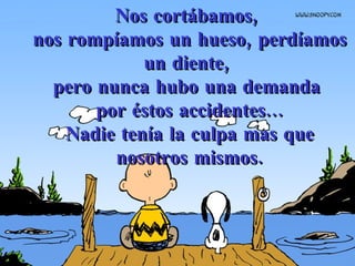 Nos cortábamos,  nos rompíamos un hueso, perdíamos un diente,  pero nunca hubo una demanda  por éstos accidentes... Nadie tenía la culpa mas que nosotros mismos. 