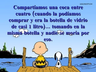 Compartíamos una coca entre cuatro   (cuando la podíamos comprar y era la botella de vidrio de casi 1 litro)...   tomando en la misma botella y nadie se moría por eso. 