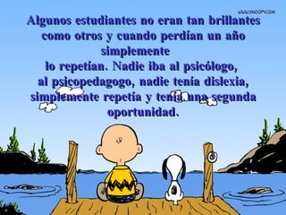 Algunos estudiantes no eran tan brillantes como otros y cuando perdían un año simplemente  lo repetían.  Nadie iba al psicólogo,  al psicopedagogo, nadie tenía dislexia, simplemente repetía y tenía una segunda oportunidad. 