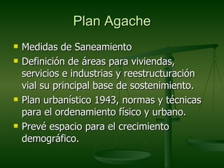 Plan Agache
   Medidas de Saneamiento
   Definición de áreas para viviendas,
    servicios e industrias y reestructuración
    vial su principal base de sostenimiento.
   Plan urbanístico 1943, normas y técnicas
    para el ordenamiento físico y urbano.
   Prevé espacio para el crecimiento
    demográfico.
 