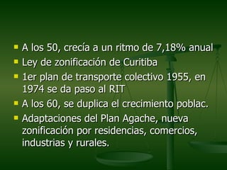    A los 50, crecía a un ritmo de 7,18% anual
   Ley de zonificación de Curitiba
   1er plan de transporte colectivo 1955, en
    1974 se da paso al RIT
   A los 60, se duplica el crecimiento poblac.
   Adaptaciones del Plan Agache, nueva
    zonificación por residencias, comercios,
    industrias y rurales.
 
