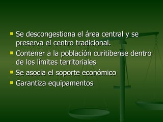    Se descongestiona el área central y se
    preserva el centro tradicional.
   Contener a la población curitibense dentro
    de los límites territoriales
   Se asocia el soporte económico
   Garantiza equipamentos
 