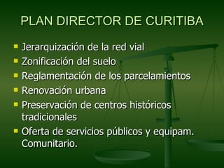 PLAN DIRECTOR DE CURITIBA
   Jerarquización de la red vial
   Zonificación del suelo
   Reglamentación de los parcelamientos
   Renovación urbana
   Preservación de centros históricos
    tradicionales
   Oferta de servicios públicos y equipam.
    Comunitario.
 