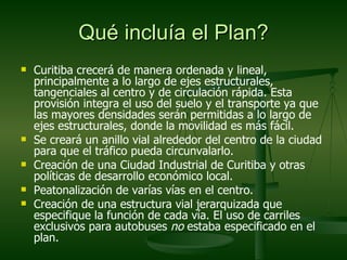 Qué incluía el Plan?
   Curitiba crecerá de manera ordenada y lineal,
    principalmente a lo largo de ejes estructurales,
    tangenciales al centro y de circulación rápida. Esta
    provisión integra el uso del suelo y el transporte ya que
    las mayores densidades serán permitidas a lo largo de
    ejes estructurales, donde la movilidad es más fácil.
   Se creará un anillo vial alrededor del centro de la ciudad
    para que el tráfico pueda circunvalarlo.
   Creación de una Ciudad Industrial de Curitiba y otras
    políticas de desarrollo económico local.
   Peatonalización de varías vías en el centro.
   Creación de una estructura vial jerarquizada que
    especifique la función de cada vía. El uso de carriles
    exclusivos para autobuses no estaba especificado en el
    plan.
 