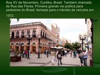 Rua XV de Novembro, Curitiba, Brasil. Também chamada
de Rua das Flores. Primeira grande via pública para
pedestres do Brasil, fechada para o trânsito de veículos em
1972.
 