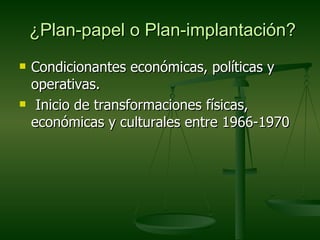 ¿Plan-papel o Plan-implantación?
   Condicionantes económicas, políticas y
    operativas.
    Inicio de transformaciones físicas,
    económicas y culturales entre 1966-1970
 
