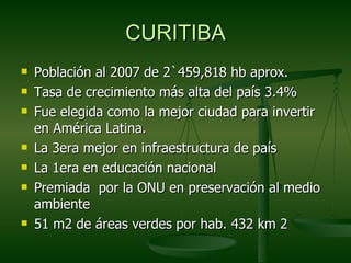 CURITIBA
   Población al 2007 de 2`459,818 hb aprox.
   Tasa de crecimiento más alta del país 3.4%
   Fue elegida como la mejor ciudad para invertir
    en América Latina.
   La 3era mejor en infraestructura de país
   La 1era en educación nacional
   Premiada por la ONU en preservación al medio
    ambiente
   51 m2 de áreas verdes por hab. 432 km 2
 
