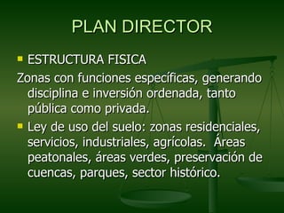 PLAN DIRECTOR
 ESTRUCTURA FISICA
Zonas con funciones específicas, generando
  disciplina e inversión ordenada, tanto
  pública como privada.
 Ley de uso del suelo: zonas residenciales,

  servicios, industriales, agrícolas. Áreas
  peatonales, áreas verdes, preservación de
  cuencas, parques, sector histórico.
 