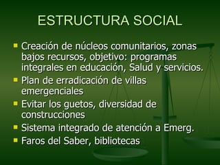 ESTRUCTURA SOCIAL
   Creación de núcleos comunitarios, zonas
    bajos recursos, objetivo: programas
    integrales en educación, Salud y servicios.
   Plan de erradicación de villas
    emergenciales
   Evitar los guetos, diversidad de
    construcciones
   Sistema integrado de atención a Emerg.
   Faros del Saber, bibliotecas
 