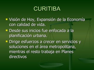 CURITIBA
   Visión de Hoy, Expansión de la Economía
    con calidad de vida.
   Desde sus inicios fue enfocada a la
    planificación urbana.
   Dirige esfuerzos a crecer en servicios y
    soluciones en el área metropolitana,
    mientras el resto trabaja en Planes
    directivos
 
