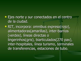    Ejes norte y sur conectados en el centro
    de la ciudad.
   RIT, incorpora: omnibus expreso(rojo),
    alimentadoras(amarillas), inter-barrios
    (verdes), líneas directas o
    lingerinhos(gris), biarticulados(270 pax),
    inter-hospitales, línea turismo, terminales
    de transferencias, estaciones de tubo.
 