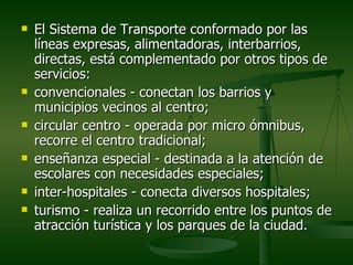    El Sistema de Transporte conformado por las
    líneas expresas, alimentadoras, interbarrios,
    directas, está complementado por otros tipos de
    servicios:
   convencionales - conectan los barrios y
    municipios vecinos al centro;
   circular centro - operada por micro ómnibus,
    recorre el centro tradicional;
   enseñanza especial - destinada a la atención de
    escolares con necesidades especiales;
   inter-hospitales - conecta diversos hospitales;
   turismo - realiza un recorrido entre los puntos de
    atracción turística y los parques de la ciudad.
 