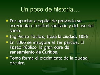 Un poco de historia…
   Por apuntar a capital de provincia se
    acrecienta el control sanitario y del uso del
    suelo.
   Ing.Pierre Taulois, traza la ciudad, 1855
   En 1866 se inaugura el 1er parque, El
    Paseo Público, la gran obra de
    saneamiento de Curitiba.
   Toma forma el crecimiento de la ciudad,
    circular.
 