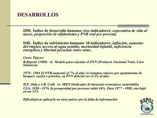DESARROLLOS

 IDH. Índice de desarrollo humano: tres indicadores; expectativa de vida al
 nacer, proporción de alfabetismo y PNB real por persona.

 ISH. Índice de sufrimiento humano: 10 indicadores: inflación, aumento
 del empleo, acceso al agua potable, mortandad infantil, suficiencia
 energética y libertad personal, entre otras.
 Casos Típicos:
 R.Repetto (1989) ⇒ Modelo para calcular el PNN (Producto Nacional Neto). Caso
 Indonesia.

 1970 - 1984 El PNB aumentó el 7% al año; si restamos valores por agotamiento de
 bosques, suelos y petroleo, su PNN debería ser el 4% al año.

 H.E. Daly y J.B. Cobb ⇒ IBES (Indicador de bienestar económico sustentable)
 USA: 1950 - 1976, la prosperidad por persona subió 46%. Para 1977 - 1988, este bajó
 en un 12%

 Dificultad en aplicarlo en otros países por la falta de información
 