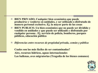  BIEN PRIVADO. Cualquier bien económico que puede
  producirse y venderse en unidades, y ser utilizado o disfrutado de
  manera personal exclusivo. Ej. la mayor parte de las cosas
 BIEN PUBLICO. Un bien económico que no puede ser dividido y
  vendido en unidades y que puede ser utilizado y disfrutado por
  cualquier persona . Ej. servicio de policía, bomberos, parques
  públicos, educación pública

 Diferencias entre recursos de propiedad privada, común y pública

   Cuales son las más fáciles de ser contaminadas?
   Aire, recursos hídricos, aguas internacionales
   Las ballenas, aves migratorias (Tragedia de los bienes comunes)
 