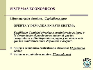 SISTEMAS ECONOMICOS

Libre mercado absoluto.- Capitalismo puro

  OFERTA Y DEMANDA EN ESTE SISTEMA

  Equilibrio: Cantidad ofrecida o suministrada es igual a
  la demandada; el precio no es mayor al que los
  compradores están dispuestos a pagar y no menor a lo
  que los vendedores están dispuestos a aceptar.

 Sistema económico centralizado absoluto: El gobierno
  decide
 Sistemas económicos mixtos: El mundo real
 