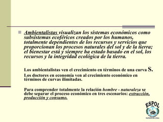  Ambientalistas visualizan los sistemas económicos como
  subsistemas ecoféricos creados por los humanos,
  totalmente dependientes de los recursos y servicios que
  proporcionan los procesos naturales del sol y de la tierra;
  el bienestar está y siempre ha estado basado en el sol, los
  recursos y la integridad ecológica de la tierra.

  Los ambientalistas ven el crecimiento en términos de una curva S.
  Los doctores en economía ven al crecimiento económico en
  términos de curvas ilimitadas.

  Para comprender totalmente la relación hombre - naturaleza se
  debe separar el proceso económico en tres escenarios: extracción,
  producción y consumo.
 