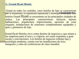  3.- Grand Hyatt Hotels:

   Grand en todos los sentidos, estos hoteles de lujo se caracterizan
  por el alojamiento, su arquitectura espectacular y tecnología avanzada. Los
  hoteles Grand Hyatt se encuentran en las principales ciudades de
  enlace. Las principales características incluyen lujosas
  habitaciones, arquitectura impresionante, opciones de cena
  elegante, instalaciones de reuniones completamente equipadas y
  spas y gimnasios de lujo.

  Grand Hyatt Hoteles sirve como destino de negocios y que atraen a
  las empresas para el ocio y a viajeros, así como reuniones a gran
  escala y convenciones. Los hoteles de negocios reflejan lujo y
  tecnología moderna, cuenta con las instalaciones de ocio,
  banquetes y salas de conferencias de clase mundial.
 