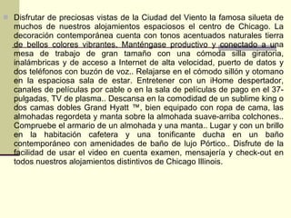  Disfrutar de preciosas vistas de la Ciudad del Viento la famosa silueta de
  muchos de nuestros alojamientos espaciosos el centro de Chicago. La
  decoración contemporánea cuenta con tonos acentuados naturales tierra
  de bellos colores vibrantes. Manténgase productivo y conectado a una
  mesa de trabajo de gran tamaño con una cómoda silla giratoria,
  inalámbricas y de acceso a Internet de alta velocidad, puerto de datos y
  dos teléfonos con buzón de voz.. Relajarse en el cómodo sillón y otomano
  en la espaciosa sala de estar. Entretener con un iHome despertador,
  canales de películas por cable o en la sala de películas de pago en el 37-
  pulgadas, TV de plasma.. Descansa en la comodidad de un sublime king o
  dos camas dobles Grand Hyatt ™, bien equipado con ropa de cama, las
  almohadas regordeta y manta sobre la almohada suave-arriba colchones..
  Compruebe el armario de un almohada y una manta.. Lugar y con un brillo
  en la habitación cafetera y una tonificante ducha en un baño
  contemporáneo con amenidades de baño de lujo Pórtico.. Disfrute de la
  facilidad de usar el video en cuenta examen, mensajería y check-out en
  todos nuestros alojamientos distintivos de Chicago Illinois.
 