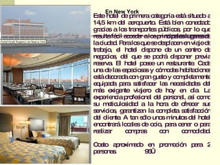 En New York
Es ho l d p e c te o e tá s d a
   te te e rim ra a g ría s itua o
14 km d l a ro ue . Es b n c ne ta o
   ,5      e e p rto        tá ie o c d
g c s a lo tra p rte p lic s p r lo q
  ra ia      s ns o s úb o , o           ue
re ultafá il a c d r alo p ip le lug re d
   s      c cee         s rinc a s a s e
lac a . P ralo q s d s la e e via d
     iud d a      s ue e e p c n n je e
tra a , e ho l d p ne d un c ntro d
   b jo l      te is o       e     e      e
ne o io , d l q s p d d p ne p via
   g c s e ue e o rá is o r re
re e . El ho l p s e un re ta nte C d
   s rva       te o e         s ura . a a
una d la e p c s s y c m d s ha ita io s
       e s s a io a      ó o a b c ne
e tá d c ra a c n g n g to y c m le m nte
  s e o d o ra us              o p ta e
e uip d p ra s tis c r la ne e id d s d l
  q a a a a fa e s c s a e e
ms e e
   á xig nte via ro d ho e d . La
                   je    e    y n ía
e e nc p fe io l d l p rs na a í c m
  xp rie ia ro s na e e o l, s o o
s m tic s a a la ho d o c r s
 u e ulo id d              ra e fre e us
s rvic s g ra
 e io , a ntiza la c m le s tis c ió
                    n     o p ta a fa c n
d l c nte A ta s lo uno m
  e lie .        n ó       s inuto d l ho l
                                  s e te
e o rá lo a s d o io p ra c na o p ra
  nc ntra     c le e c , a e r          a
re liza
   a r       c m ra
              o p s       cn
                           o     cmd a.
                                  o o id d

C s a ro a o e p m c n p ra 2
 o to p xim d   n ro o ió a
p rs na .
 e o s        9€
               5
 