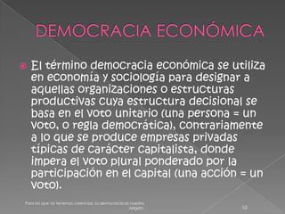 DEMOCRACIA ECONÓMICAEl término democracia económica se utiliza en economía y sociología para designar a aquellas organizaciones o estructuras productivas cuya estructura decisional se basa en el voto unitario (una persona = un voto, o regla democrática), contrariamente a lo que se produce empresas privadas típicas de carácter capitalista, donde impera el voto plural ponderado por la participación en el capital (una acción = un voto).10Para los que no tenemos creencias, la democracia es nuestra religión.