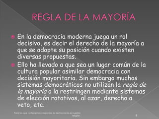 REGLA DE LA MAYORÍAEn la democracia moderna juega un rol decisivo, es decir el derecho de la mayoría a que se adopte su posición cuando existen diversas propuestas. Ello ha llevado a que sea un lugar común de la cultura popular asimilar democracia con decisión mayoritaria. Sin embargo muchos sistemas democráticos no utilizan la regla de la mayoría o la restringen mediante sistemas de elección rotativos, al azar, derecho a veto, etc.8Para los que no tenemos creencias, la democracia es nuestra religión.