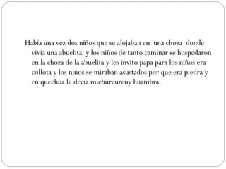 Había una vez dos niños que se alojaban en  una choza  donde vivía una abuelita  y los niños de tanto caminar se hospedaron en la choza de la abuelita y les invito papa para los niños era collota y los niños se miraban asustados por que era piedra y en quechua le decía michurcurcuy huambra. 