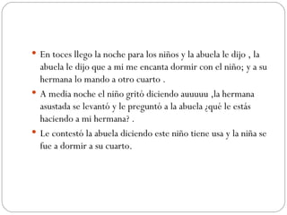 En toces llego la noche para los niños y la abuela le dijo , la abuela le dijo que a mi me encanta dormir con el niño; y a su hermana lo mando a otro cuarto . A media noche el niño gritó diciendo auuuuu ,la hermana asustada se levantó y le preguntó a la abuela ¿qué le estás haciendo a mi hermana? . Le contestó la abuela diciendo este niño tiene usa y la niña se fue a dormir a su cuarto. 