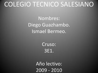 COLEGIO TECNICO SALESIANO
          Nombres:
      Diego Guazhambo.
       Ismael Bermeo.

           Cruso:
            3E1.

         Año lectivo:
         2009 - 2010
 