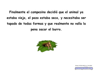 Finalmente el campesino decidió que el animal ya
estaba viejo, el pozo estaba seco, y necesitaba ser
tapado de todas formas y que realmente no valía la
               pena sacar el burro.
 