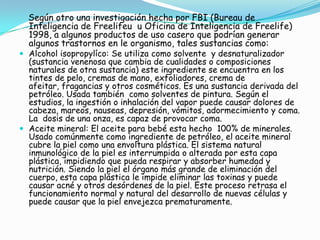 Plásticos o PVC: el llamado cloruro de vinilio es un plástico como el utilizado para fabricar los envases de aceite, detergentes, etc. que necesitan de muchos aditivos para su fabricación. Cuando éstos se liberan a causa de ser quemados, pueden ser responsables de cáncer u otras enfermedades. Es un material casi imposible de reciclar, pues en caso de ocurrir lo anterior libera ácido clorhídrico y sustancias toxicas muy peligrosas que contaminan el suelo, el agua y que se van acumulando en los tejidos de los seres vivos a través de la alimentación. Muchos juguetes, muebles, accesorios, envases, manteles, ropa, calzado, tienen plásticos o PVC, así que se puede optar por las cosas hechas de materiales naturales como la madera, tejidos naturales, cerámica, vidrio, corcho y otros. Pinturas: Durante su aplicación y el secado desprenden gases tóxicos, pues incorporan sustancias como los solventes, fungicidas, y pigmentos con metales pesados que pueden afectar la salud. Sus componentes no se descomponen. Aunque hay muchos tipos, todas contienen pequeñas cantidades de metales pesados como plomo, cadmio o mercurio; todos son nocivos para la salud y el medio ambiente.