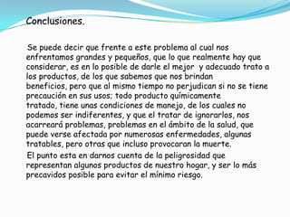      Datos de salud según el Centro de Salud de la Universidad de Texas, en investigación hecha a los productos de uso común:Las alergias y el asma son problemas de salud que pueden estar siendo   causados por sustancias que se respiran en el aire dentro de la casa, siendo los principales causantes de todo esto los aerosoles para matar insectos, o hasta ambientadores de mala calidad.En los últimos años se ha incrementado el número de niños con asma.Inhalamos el monóxido de carbono proveniente de estufas de gas, calentadores de gas, humos de carro, secadora de gas, etc.     Los niños están más expuestos, pues por su tamaño y estar en crecimiento ingieren más alimentos, beben más agua y respiran más aire que los adultos, además, juegan en el piso, en donde se concentran la mayor cantidad de sustancias que utilizamos diariamente. El envenenamiento por plomo es una de las amenazas más serias para la salud de los infantes; puede causar problemas de aprendizaje y comportamiento, así como dañar el sistema auditivo y nervioso.     El plomo se encuentra en pintura, agua, tubería, ollas de barro, tierra.Envenenamiento con mercurio: comer pescado o marisco contaminado, respirarlo como gas de una industria que utiliza combustible que lo contenga, contacto directo de la piel con mercurio y rellenos dentales. Afecta sistema digestivo, nervioso, riñones. feto y puede ser transmitido en la leche materna. 