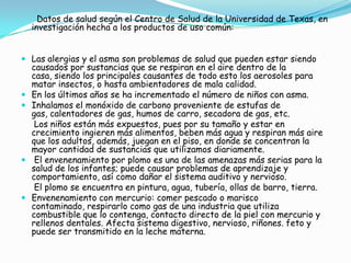 Utilizar en lo posible productos  a base natural, siendo estos mas seguros y que garantizan un mejor resultado en sus aplicaciones. Estado de arte:    Según AOL Latino.com, una revista latinoamericana, existen actualmente en el mercado innumerables productos causantes de enfermedades graves, y que por motivos de comodidad y presentación, nos vemos obligados a usar.Productos de higiene personal: muchos de estos, como los desodorantes, productos contienen algún ingrediente nocivo para la salud, como el aluminio, que en sus altas dosis puede producir Alzheimer, asma y demás problemas respiratorios.Gel de baño: tienen sustancias abrasivas, es decir, que corren por la superficie donde se aplica, ocasionando alergias si llega hasta zonas sensibles como los ojos, lo recomendable es usar jabón neutro.Cosméticos: Casi todos tienen pequeñas cantidades de varios químicos e ingredientes tóxicos. Muchos causan alergias, problemas de pigmentación, irritación de la piel, trastornos hormonales y daños genéticos.son usados por la industria cosmética sólo porque resultan más económicos.   Al ver sus ingredientes se debe hacer preferencia a los que están hechos a base de hierbas orgánicas, vitaminas, algas marinas, flores y plantas reconocidas por sus capacidades medicinales.