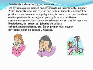 Ropa sintética: se fabrican mediante largos procesos, procesos altamente contaminantes, en donde se mezclan fibras naturales que son tratadas con pesticidas, y aditivos tóxicos como cloro líquido, blanqueadores, colorantes y otros. Algunos de estos agentes o sustancias impiden la respiración cutánea, pueden producir alergias, dolores de cabeza y se sospecha que sustancias empleadas para estos producir cáncer.Plásticos o PVC: el llamado cloruro de vinilio, o el que es utilizado en la fabricación de envases de aceite o detergentes; es un plástico que necesita de muchos aditivos para su fabricación. Cuando éstos se liberan pueden ser causantes de cáncer u otras enfermedades. Es un material casi imposible de reciclar, pues en caso de ser quemado libera ácido clorhídrico y sustancias organocloradas muy peligrosas que contaminan el suelo, el agua y que se van acumulando en los tejidos de los seres vivos a través de la alimentación. Muchos juguetes, muebles, accesorios, envases, manteles, ropa, calzado, etc. tienen plásticos o PVC, así que se puede optar por las cosas hechas de materiales naturales como la madera, tejidos naturales, cerámica, vidrio, corcho y otros.