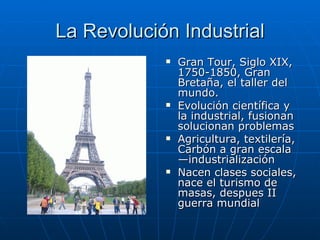 La Revolución Industrial
               Gran Tour, Siglo XIX,
                1750-1850, Gran
                Bretaña, el taller del
                mundo.
               Evolución científica y
                la industrial, fusionan
                solucionan problemas
               Agricultura, textilería,
                Carbón a gran escala
                —industrialización
               Nacen clases sociales,
                nace el turismo de
                masas, despues II
                guerra mundial
 