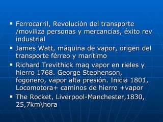    Ferrocarril, Revolución del transporte
    /moviliza personas y mercancías, éxito rev
    industrial
   James Watt, máquina de vapor, origen del
    transporte férreo y marítimo
   Richard Trevithick maq vapor en rieles y
    hierro 1768. George Stephenson,
    fogonero, vapor alta presión. Inicia 1801,
    Locomotora+ caminos de hierro +vapor
   The Rocket, Liverpool-Manchester,1830,
    25,7kmhora
 