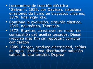    Locomotora de tracción eléctrica
    “Galvani”, 1838, por Davison, soluciona
    emisiones de humo en trayectos urbanos,
    1879, final siglo XIX.
   Continúa la evolución, cinturón elástico,
    1845, neumático, Thomson.
   1872, Brayton, construye 1er motor de
    combustión usó aceites pesados. Diesel
    (recorre mas Km sin repostar) compite
    con carbón
   1889, Berger, produce electricidad, caídas
    de agua –problema distribución-solución
    cables de alta tensión, Deprez
 