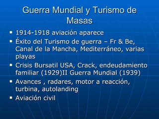 Guerra Mundial y Turismo de
               Masas
   1914-1918 aviación aparece
   Éxito del Turismo de guerra – Fr & Be,
    Canal de la Mancha, Mediterráneo, varias
    playas
   Crisis Bursatil USA, Crack, endeudamiento
    familiar (1929)II Guerra Mundial (1939)
   Avances , radares, motor a reacción,
    turbina, autolanding
   Aviación civil
 