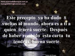 Este precepto  ya ha dado  8 vueltas al mundo, ahora es a ti a quien  traerá suerte.  Después  de haber recibido  esta carta  tu  tendrás  buena suerte. www.sueniodelbosque.com.ar [email_address] 