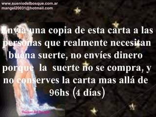Envía una copia de esta carta a las personas que realmente necesitan buena suerte, no envíes dinero  porque  la  suerte no se compra, y no conserves la carta mas allá de  96hs (4 días) www.sueniodelbosque.com.ar [email_address] 