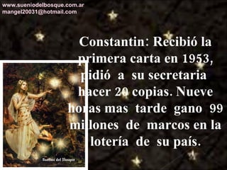 Constantin: Recibió la primera carta en 1953, pidió  a  su secretaria  hacer 20 copias. Nueve horas mas  tarde  gano  99 millones  de  marcos en la lotería  de  su país. www.sueniodelbosque.com.ar [email_address] 