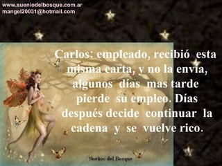 Carlos: empleado, recibió  esta  misma carta, y no la envía, algunos  días  mas tarde  pierde  su empleo. Días después decide  continuar  la cadena  y  se  vuelve rico. www.sueniodelbosque.com.ar [email_address] 