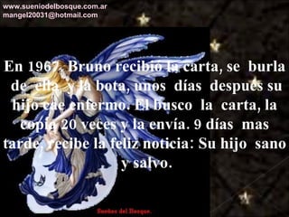 En 1967, Bruno recibió la carta, se  burla  de  ella  y la bota, unos  días  después su hijo cae enfermo. El busco  la  carta, la copia 20 veces y la envía. 9 días  mas tarde, recibe la feliz noticia: Su hijo  sano  y salvo. www.sueniodelbosque.com.ar [email_address] 
